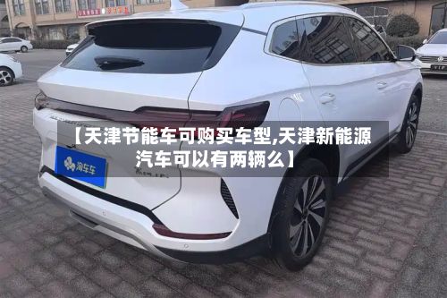【天津节能车可购买车型,天津新能源汽车可以有两辆么】-第3张图片
