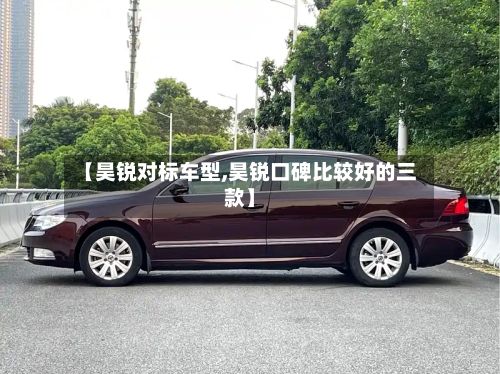【昊锐对标车型,昊锐口碑比较好的三款】-第2张图片