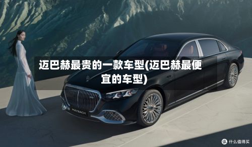 迈巴赫最贵的一款车型(迈巴赫最便宜的车型)