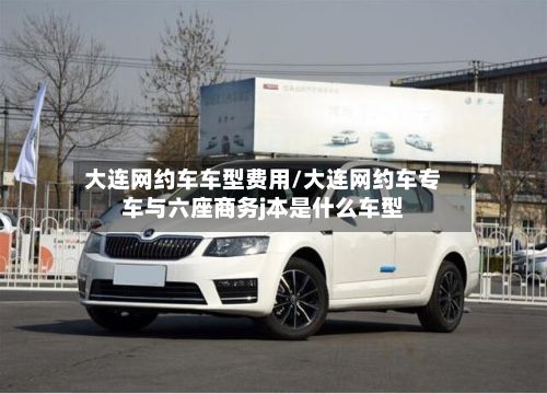 大连网约车车型费用/大连网约车专车与六座商务j本是什么车型