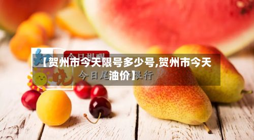 【贺州市今天限号多少号,贺州市今天油价】
