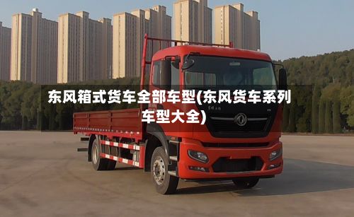东风箱式货车全部车型(东风货车系列车型大全)