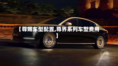 【尊赐车型配置,尊界系列车型费用】