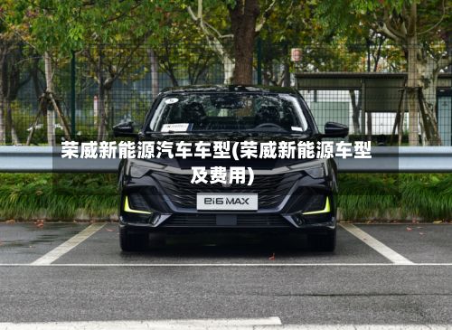 荣威新能源汽车车型(荣威新能源车型及费用)