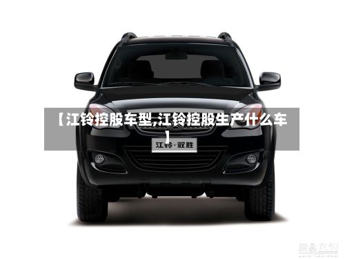 【江铃控股车型,江铃控股生产什么车】-第2张图片