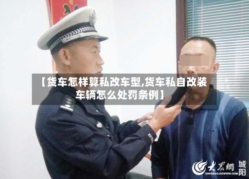 【货车怎样算私改车型,货车私自改装车辆怎么处罚条例】-第2张图片