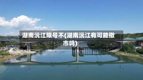 湖南沅江限号不(湖南沅江有可能撤市吗)