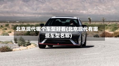 北京现代哪个车型好看(北京现代有哪些车型名称)