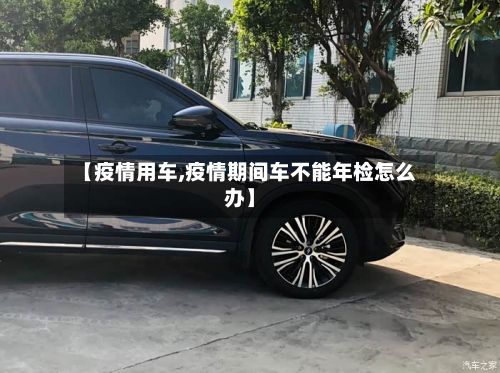 【疫情用车,疫情期间车不能年检怎么办】-第3张图片