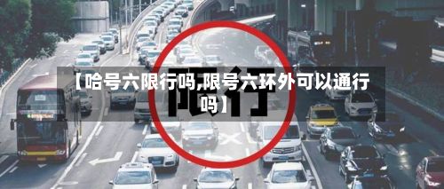 【哈号六限行吗,限号六环外可以通行吗】-第3张图片