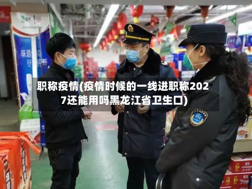 职称疫情(疫情时候的一线进职称2027还能用吗黑龙江省卫生口)-第2张图片
